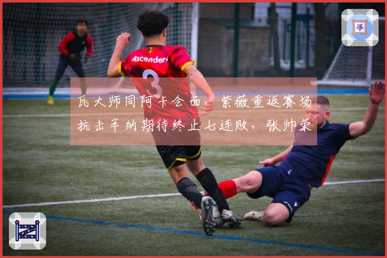 瓦大师同阿卡会面，紫薇重返赛场抗击辛纳期待终止七连败，张帅荣获五一奖项