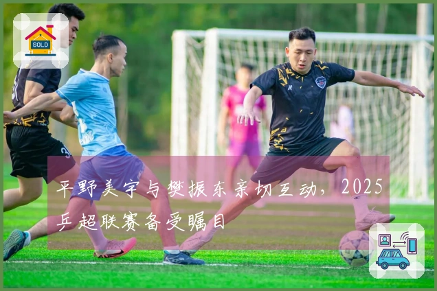 平野美宇与樊振东亲切互动，2025乒超联赛备受瞩目