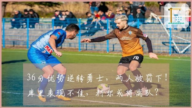 36分优势逆转勇士，两人被罚下！库里表现不佳，科尔或将离队？
