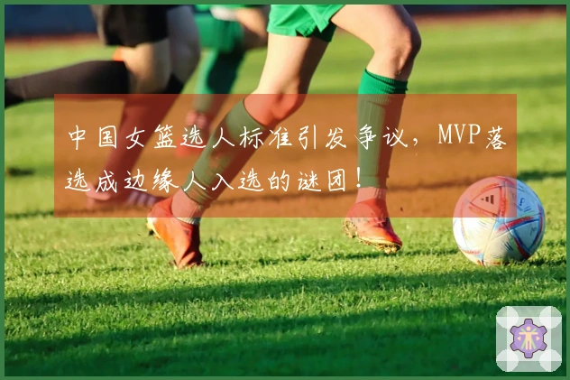 中国女篮选人标准引发争议，MVP落选成边缘人入选的谜团！