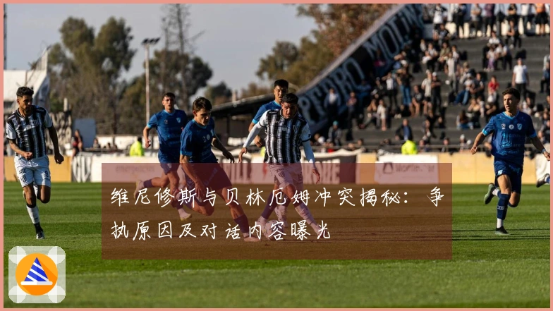 维尼修斯与贝林厄姆冲突揭秘:争执原因及对话内容曝光