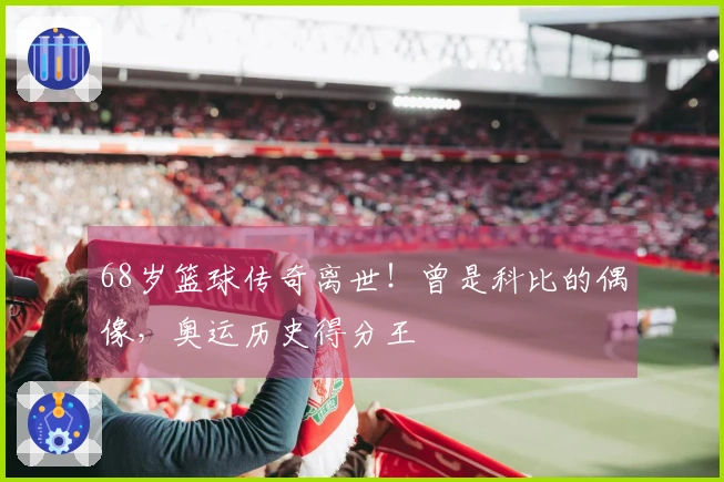 68岁篮球传奇离世!曾是科比的偶像,奥运历史得分王