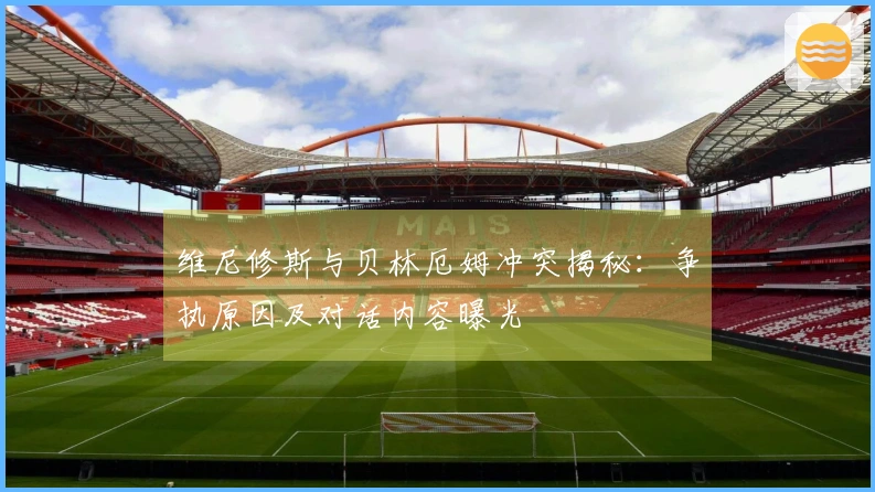 维尼修斯与贝林厄姆冲突揭秘：争执原因及对话内容曝光
