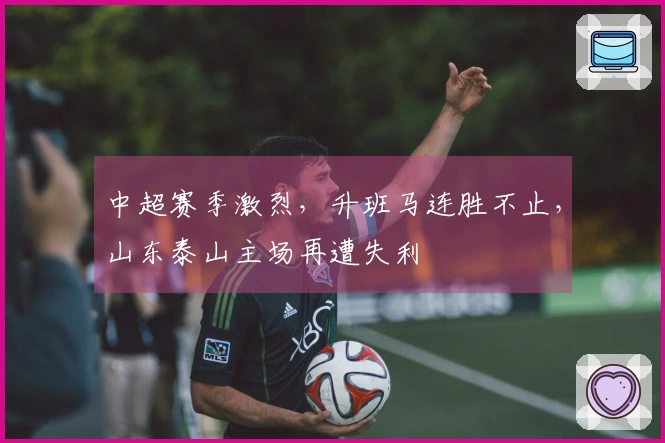 中超赛季激烈，升班马连胜不止，山东泰山主场再遭失利