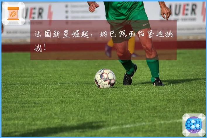 法国新星崛起，姆巴佩面临紧迫挑战！