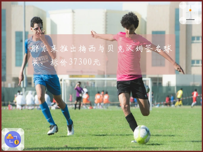 胖东来推出梅西与贝克汉姆签名球衣，标价37300元