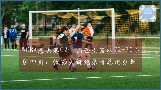 WCBA总决赛G2：山西女篮以72-70小胜四川，张茹关键绝杀将总比分扳平至1：1