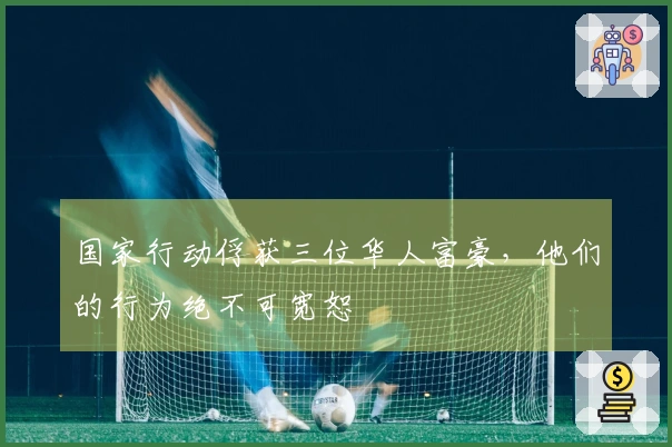 国家行动俘获三位华人富豪，他们的行为绝不可宽恕