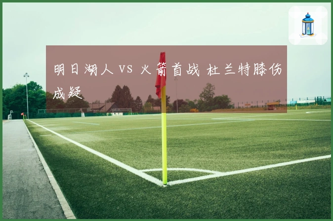 明日湖人 vs 火箭首战 杜兰特膝伤成疑