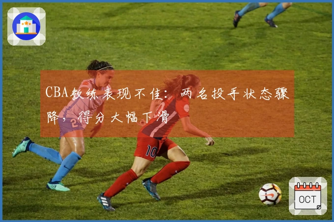 CBA教练表现不佳：两名投手状态骤降，得分大幅下滑