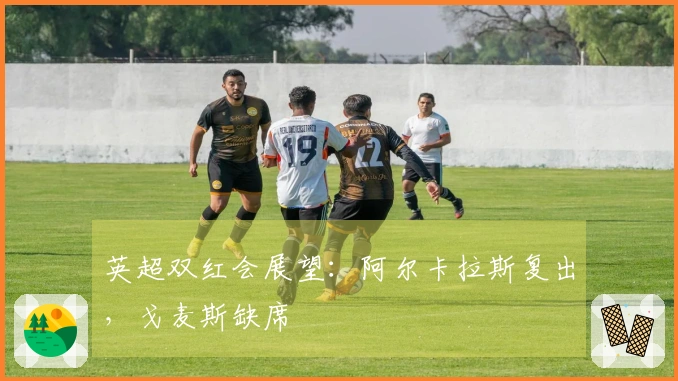 英超双红会展望：阿尔卡拉斯复出，戈麦斯缺席