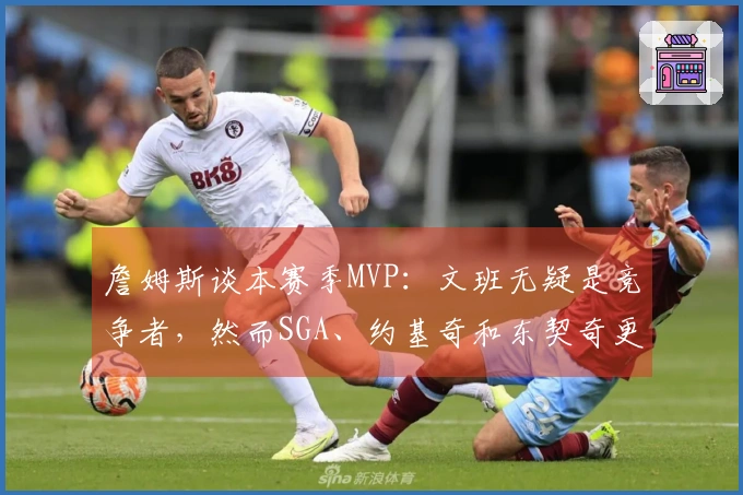 詹姆斯谈本赛季MVP：文班无疑是竞争者，然而SGA、约基奇和东契奇更具优势