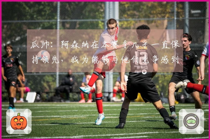 瓜帅：阿森纳在本赛季几乎一直保持领先，我为能够与他们竞争感到自豪