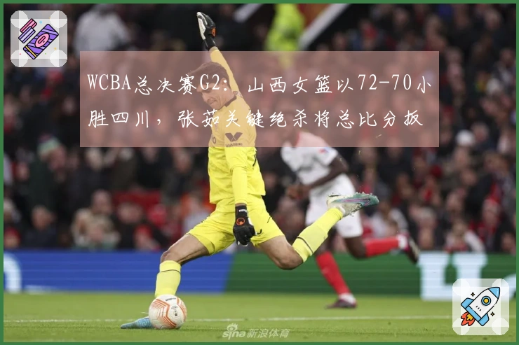 WCBA总决赛G2：山西女篮以72-70小胜四川，张茹关键绝杀将总比分扳平至1：1