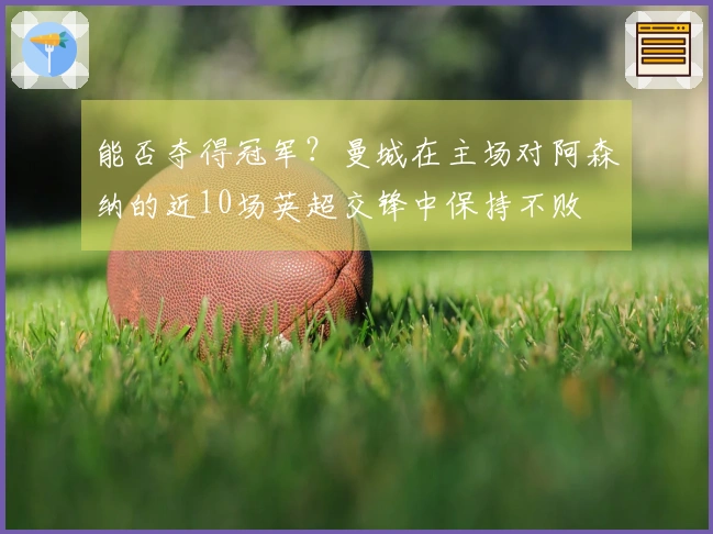 能否夺得冠军？曼城在主场对阿森纳的近10场英超交锋中保持不败