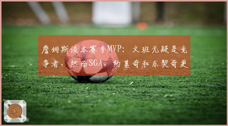 詹姆斯谈本赛季MVP：文班无疑是竞争者，然而SGA、约基奇和东契奇更具优势