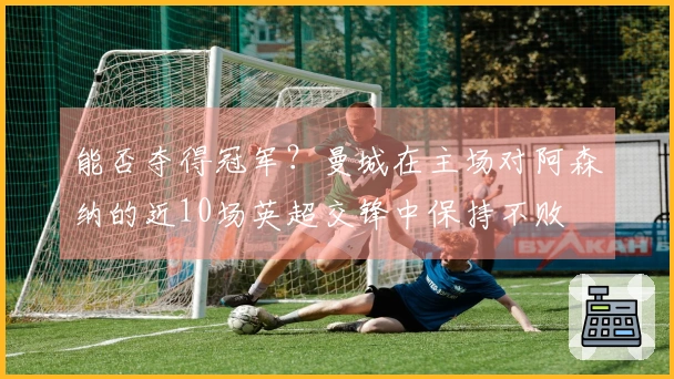 能否夺得冠军？曼城在主场对阿森纳的近10场英超交锋中保持不败