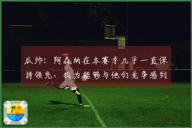 瓜帅：阿森纳在本赛季几乎一直保持领先，我为能够与他们竞争感到自豪